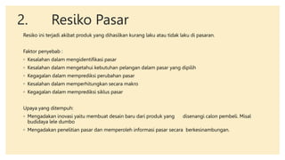 2. Resiko Pasar
Resiko ini terjadi akibat produk yang dihasilkan kurang laku atau tidak laku di pasaran.
Faktor penyebab :
◦ Kesalahan dalam mengidentifikasi pasar
◦ Kesalahan dalam mengetahui kebutuhan pelangan dalam pasar yang dipilih
◦ Kegagalan dalam memprediksi perubahan pasar
◦ Kesalahan dalam memperhitungkan secara makro
◦ Kegagalan dalam memprediksi siklus pasar
Upaya yang ditempuh:
◦ Mengadakan inovasi yaitu membuat desain baru dari produk yang disenangi calon pembeli. Misal
budidaya lele dumbo
◦ Mengadakan penelitian pasar dan memperoleh informasi pasar secara berkesinambungan.
 