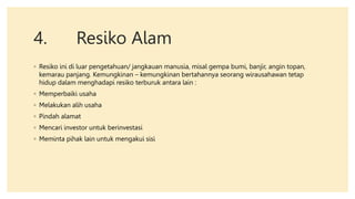 4. Resiko Alam
◦ Resiko ini di luar pengetahuan/ jangkauan manusia, misal gempa bumi, banjir, angin topan,
kemarau panjang. Kemungkinan – kemungkinan bertahannya seorang wirausahawan tetap
hidup dalam menghadapi resiko terburuk antara lain :
◦ Memperbaiki usaha
◦ Melakukan alih usaha
◦ Pindah alamat
◦ Mencari investor untuk berinvestasi
◦ Meminta pihak lain untuk mengakui sisi
 