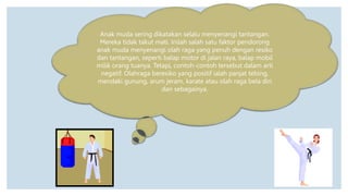 Anak muda sering dikatakan selalu menyenangi tantangan.
Mereka tidak takut mati. Inilah salah satu faktor pendorong
anak muda menyenangi olah raga yang penuh dengan resiko
dan tantangan, seperti balap motor di jalan raya, balap mobil
milik orang tuanya. Tetapi, contoh-contoh tersebut dalam arti
negatif. Olahraga beresiko yang positif ialah panjat tebing,
mendaki gunung, arum jeram, karate atau olah raga bela diri
dan sebagainya.
 