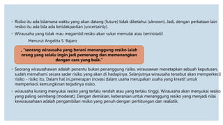 ◦ Risiko itu ada bilamana waktu yang akan datang (future) tidak diketahui (uknown). Jadi, dengan perkataan lain
resiko itu ada bila ada ketidakpastian (uncertainty).
◦ Wirausaha yang tidak mau megambil resiko akan sukar memulai atau berinisiatif.
Menurut Angelita S. Bajaro
◦ Seorang wirausahawan adalah penentu bukan penanggung risiko. wirausawan menetapkan sebuah keputusan,
sudah memahami secara sadar risiko yang akan di hadapinya. Selanjutnya wirausaha tersebut akan memperkecil
risiko - risiko itu. Dalam hal ini,penerapan inovasi dalam usaha merupakan usaha yang kreatif untuk
memperkecil kemungkinan terjadinya risiko.
◦ wirausaha kurang menyukai resiko yang terlalu rendah atau yang terlalu tinggi. Wirausaha akan menyukai resiko
yang paling seimbang (moderat). Dengan demikian, keberanian untuk menanggung resiko yang menjadi nilai
kewirausahaan adalah pengambilan resiko yang penuh dengan perhitungan dan realistik.
, “seorang wirausaha yang berani menanggung resiko ialah
orang yang selalu ingin jadi pemenang dan memenangkan
dengan cara yang baik.”
 