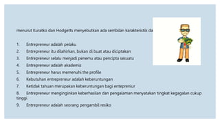 menurut Kuratko dan Hodgetts menyebutkan ada sembilan karakteristik dari entrepreneur :
1. Entrepreneur adalah pelaku
2. Entrepreneur itu dilahirkan, bukan di buat atau diciptakan
3. Entrepreneur selalu menjadi penemu atau pencipta sesuatu
4. Entrepreneur adalah akademis
5. Entrepreneur harus memenuhi the profile
6. Kebutuhan entrepreneur adalah keberuntungan
7. Ketidak tahuan merupakan keberuntungan bagi entepreniur
8. Entrepreneur menginginkan keberhasilan dan pengalaman menyatakan tingkat kegagalan cukup
tinggi
9. Entrepreneur adalah seorang pengambil resiko
 