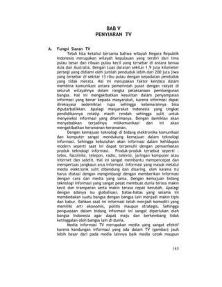 185 
BAB V 
PENYIARAN TV 
A. Fungsi Siaran TV 
Telah kita ketahui bersama bahwa wilayah Negara Republik 
Indonesia merupakan wilayah kepulauan yang terdiri dari lima 
pulau besar dan ribuan pulau kecil yang tersebar di antara benua 
Asia dan Australia. Dengan Luas daratan sekitar 1,9 juta kilometer 
persegi yang didiami oleh jumlah penduduk lebih dari 200 juta jiwa 
yang tersebar di sekitar 13 ribu pulau dengan kepadatan penduduk 
yang tidak merata. Hal ini merupakan faktor kendala dalam 
membina komunikasi antara pemerintah pusat dengan rakyat di 
seluruh wilayahnya dalam rangka pelaksanaan pembangunan 
bangsa. Hal ini mengakibatkan kesulitan dalam penyampaian 
informasi yang benar kepada masyarakat, karena informasi dapat 
direkayasa sedemikian rupa sehingga kebenarannya bisa 
diputarbalikkan. Apalagi masyarakat Indonesia yang tingkat 
pendidikannya relatip masih rendah sehingga sulit untuk 
menyeleksi informasi yang diterimanya. Dengan demikian akan 
menyebabkan terjadinya miskomunikasi dan ini akan 
mengakibatkan kerawanan-kerawanan. 
Dengan kemajuan teknologi di bidang elektronika komunikasi 
dan komputer sangat mendukung kemajuan dalam teknologi 
informasi. Sehingga kebutuhan akan informasi dalam kehidupan 
modern seperti saat ini dapat terpenuhi dengan pemanfaatan 
produk teknologi informasi. Produk-produk tersebut seperti : 
telex, facsimile, telepon, radio, televisi, jaringan komputer atau 
internet dan satelit. Hal ini sangat membantu mempercepat dan 
memperluas jangkaun arus informasi. Informasi yang masuk melalui 
media elektronik sulit dibendung dan disaring, oleh karena itu 
harus diatasi dengan mengimbangi dengan memberikan informasi 
dengan cara dan media yang sama. Dengan kemajuan bidang 
teknologi informasi yang sangat pesat membuat dunia terasa makin 
kecil dan transparan serta makin terasa cepat berubah. Apalagi 
dengan adanya isu globalisasi, batas-batas yang selama ini 
membedakan suatu bangsa dengan bangsa lain menjadi makin tipis 
dan kabur. Bahkan saat ini informasi telah menjadi komoditi yang 
memiliki arti ekonomis, politis maupun strategis. Sehingga 
penguasaan dalam bidang informasi ini sangat diperlukan oleh 
bangsa Indonesia agar dapat maju dan berkembang tidak 
ketinggalan oleh bangsa lain di dunia. 
Media informasi TV merupakan media yang sangat efektif 
karena kandungan informasi yang ada dalam TV (gambar) jauh 
lebih besar dari pada media lainnya baik media cetak maupun 
 