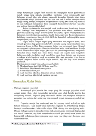 Pendidikan Agama Islam dan Budi Pekerti SMK Kelas X
88
sangat bertentangan dengan fitrah manusia dan mengingkari tujuan pembentukan
rumah tangga yang sakinah, mawaddah, warahmah. Islam menghendaki agar
hubungan seksual tidak saja sekedar memenuhi kebutuhan biologis, tetapi islam
menghendaki adanya pertemuan dua jiwa dan dua hati di dalam naungan rumah
tangga tenang, bahagia, saling setia, dan penuh kasih sayang. Dua insan yang menikah
itu akan melangkah menuju masa depan yang cerah dan memiliki keturunan yang jelas
asal usulnya. Sungguh idah, bukan?
Tujuan pernikahan itu akan menjadi rusak porak-poranda jika dikotori dengan
zina. Sehingga tidak mengherankan jika perzinaan akan banyak menimbulkan
problema sosial yang sangat membahayakan masyarakat, seperti bercampuraduknya
keturunan, menimbulkan rasa dendam, dengki, benci, sakit hati, dan menghancurkan
kehidupan rumah tangga. Sungguh Allah SWT dan Rasulullah melindungi kita semua
dengan ajaran yang sangat mulia.
Begitu banyak dampak negatif yang ditimbulkan dari pergaulan bebas, patut
menjadi perhatian bagi generasi muda bahwa mereka sedang mempertaruhkan masa
depannya dengan terlibat dalam pergaulan bebas yang melampaui batas. Bergaul
memang perlu tapi seyogyanya dilakukan dalam batas wajar, tidak berlebihan. Remaja
adalah tumpuan masa depan bangsa, jika moral dan jasmaniah para remaja mengalami
kerusakan maka begitu pula masa depan bangsa dan negara akan mengalami
kehancuran. Jadi, jika kalian masih memikirkan masa depan diri dan juga keturunan
sebaiknya selalu konsisten untuk mengatakan tidak pada pergaulan bebas karena
dampak pergaulan bebas bersifat sangat merusak bagi dari segi moral maupun
jasmaniah.
Diantara dampak negatif zina adalah sebagai berikut :
1) Mendapat laknat dari Allah SWT dan rasul-Nya
2) Dijauhi dan dikucilkan oleh masyarakat
3) Nasab menjadi tidak jelas
4) Anak hasil zina tidak bisa dinasabkan kepada bapaknya
5) Anak hasil zina tidak berhak mendapat warisan
1. Menjaga pergaulan yang sehat
Beruntunglah para pemuda dan remaja yang bisa menjaga pergaulan sesuai
dengan ajaran Islam. Islam mengajarkan pergaulan yang sehat, bernilai positif, dan
mengandung manfaat. Pergaulan yang sehat antara laki-laki dan perempuan merupakan
pergaulan yang terbebas dari nafsu yang bisa mengarah kepada hubungan seksual di luar
nikah.
Pergaulan remaja dan muda-mudi saat ini memang sudah sedemikian tipis
batasan-batasannya. Tidak mudah untuk membatasi pergaulan itu. Ditambah lagi dengan
berbagai kemudahan akses, baik melalui telpon, SMS, chatting, dan situs jejaring sosial.
Dengan berbagai sarana itu pergaulan remaja pada umumnya saat ini menjadi begitu dekat
dan mudah. Persoalan yang lebih memprihatinkan adalah para remaja tidak paham dan
kadang tidak peduli mana batas-batas yang wajar, mana yang tidak wajar, dan mana yang
sudah kebablasan.
 