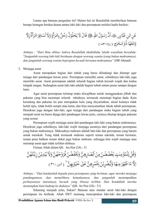 Pendidikan Agama Islam dan Budi Pekerti SMK Kelas X
89
Lantas apa batasan pergaulan itu? Dalam hal ini Rasulullah memberikan batasan
berupa larangan berdua-duaan antara laki-laki dan perempuan melalui hadis berikut :
Artinya : “Dari Ibnu Abbas; bahwa Rasulullah shallallahu 'alaihi wasallam bersabda:
"Janganlah seorang laki-laki berduaan dengan seorang wanita (yang bukan mahramnya),
dan janganlah seorang wanita bepergian kecuali bersama mahramnya” (HR Ahmad)
2. Menjaga aurat
Aurat merupakan bagian dari tubuh yang harus dilindungi dan ditutupi agar
terjaga dari pandangan lawan jenis. Perempuan memiliki aurat, sebaliknya laki-laki juga
memiliki aurat. Aurat perempuan adalah seluruh bagian tubuh kecuali wajah dan kedua
telapak tangan. Sedangkan aurat laki-laki adalah bagian tubuh antara pusar sampai dengan
lutut.
Agar aurat perempuan tertutup maka diwajibkan untuk menggunakan jilbab dan
pakaian yang bisa menutupi seluruh tubuhnya, termasuk menutupi bagian dada. Kain
kerudung dan pakaian itu pun merupakan kain yang disyariatkan, misal kainnya tidak
boleh tipis, tidak boleh sempit atau ketat, dan bisa menyamarkan lekuk tubuh perempuan.
Demikian juga dengan laki-laki, agar terjaga dari pandangan maka bagian tubuh yang
menjadi aurat itu harus dijaga dari pandangan lawan jenis, caranya ditutup dengan pakaian
yang sesuai.
Perempuan wajib menjaga aurat dari pandangan laki-laki yang bukan mahramnya.
Demikian juga sebaliknya, laki-laki wajib menjaga auratnya dari pandangan perempuan
yang bukan mahramnya. Maksudnya mahram adalah laki-laki dan perempuan yang haram
untuk menikah. Yang tidak termasuk mahram seperti teman sekolah, teman bermain,
teman pena bahkan teman dekat juga bukan mahram, sehingga kita wajib manjaga atau
menutup aurat agar tidak terlihat olehnya.
Firman Allah dalam QS. An-Nur (24) : 31
Artinya : “Dan katakanlah kepada para perempuan yang beriman, agar mereka menjaga
pandangannya, dan memelihara kemaluannya, dan janganlah menampakkan
perhiasannya (auratnya), kecuali yang (biasa) terlihat. Dan hendaklah mereka
menutupkan kain kudung ke dadanya” (QS. An Nur (24) : 31)
Sekarang menjadi jelas, bukan? Batasan atau standar aurat laki-laki dengan
perempuan itu berbeda. Allah SWT memang menciptakan laki-laki dan perempuan
 