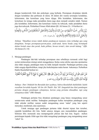 Pendidikan Agama Islam dan Budi Pekerti SMK Kelas X
90
dengan karakteristik fisik dan psikologis yang berbeda. Perempuan diciptakan identik
dengan keindahan dan perhiasan di dunia. Di dalam diri wanita tersimpan keindahan,
kehormatan, dan kemuliaan yang harus dijaga. Bila keindahan, kehormatan, dan
kemuliaan itu terjaga maka peradaban dunia juga akan menjadi semakin indah. Namun
jika keindahan, kehormatan, dan kemuliaan wanita itu terkoyak, maka peradaban dunia
juga ikut terkoyak. Perhatikan Firman Allah dalam QS. Ali Imran (3) : 14 berikut ini :
Artinya “Dijadikan terasa indah dalam pandang-an manusia cinta terhadap apa yang
diinginkan, berupa perempuan-perem-puan, anak-anak, harta benda yang bertumpuk
dalam bentuk emas dan perak, kuda pilihan, hewan ternak ) dan sawah ladang.” (QS.
Ali-Imran (3) :14)
3. Menjaga pandangan
Pandangan laki-laki terhadap perempuan atau sebaliknya termasuk celah bagi
syetan melancarkan strategi untuk menggodanya. Kalau cuma sekilas saja atau spontanitas
atau tidak sengaja, pandangan mata itu tidak menjadi masalah. Pandangan pertama yang
tidak sengaja diperbolehkan, tetapi jika berkelanjutan maka haram hukumnya. Perhatikan
Hadits Rasulullah berikut ini :
Artinya : Dari 'Abdulah bin Buraidah dari ayahnya, bahwa Rasulullah shallallahu 'alaihi
wasallam bersabda kepada 'Ali bin Abi Thalib: Hai 'Ali! Janganlah kau ikuti pandangan
pertama dengan pandangan selanjutnya, karena yang pertama dimaafkan, tapi yang
selanjutnya tidak." (HR Ahmad)
Pandangan pertama bisa dimaknai pandangan yang hanya mengandung unsur
semata-mata untuk melihat. Sedangkan pandangan kedua merupakan pandangan yang
tidak sekedar melihat, namun sudah mengandung unsur ‘nakal’ yang lain seperti
menyukai, menikmati, atau sejenisnya.
Untuk menjaga agar pandangan pertama tidak disertai tujuan lain tersebut,
cepatlah kendalikan diri kita. Salah satunya dengan cara menundukkan pandangan.
Sebelum iblis memasuki atau mempengaruhi pikiran dan hati kita. Segera mohon
pertolongan kepada Allah agar kita tidak mengulangi pandangan yang mengandung unsur
‘nakal’ itu.
Õ=ÏneãÕ=ÏneãSç&%v$Qä}éfRedä] ÚêãdqA<lãu~æãoQÕ9}=æoæãêã9çQoQ
Ä9Mãrãp<ÅÕ=5vãce#B~ep1pvãceäjmýY
 