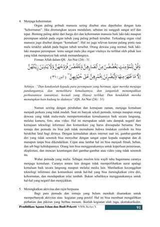 Pendidikan Agama Islam dan Budi Pekerti SMK Kelas X
91
4. Menjaga kehormatan
Organ paling pribadi manusia sering disebut atau diperhalus dengan kata
“kehormatan”. Jika direnungkan secara mendalam, sebutan ini sungguh sangat arif dan
tepat. Benteng paling akhir dari harga diri dan kehormatan manusia baik laki-laki maupun
perempuan adalah pada organ tubuh yang paling pribadi tersebut. Terkadang organ vital
manusia juga disebut dengan “kemaluan”. Hal ini juga relevan karena palang pintu rasa
malu terakhir adalah pada bagian tubuh tersebut. Orang dewasa yang normal, baik laki-
laki maupun perempuan tentu sangat malu jika organ vitalnya itu terlihat oleh pihak lain
yang tidak mempunyai hak untuk memandangnya.
Firman Allah dalam QS. An-Nur (24) : 31
Artinya : “Dan katakanlah kepada para perempuan yang beriman, agar mereka menjaga
pandangannya, dan memelihara kemaluannya, dan janganlah menampakkan
perhiasannya (auratnya), kecuali yang (biasa) terlihat. Dan hendaklah mereka
menutupkan kain kudung ke dadanya” (QS. An Nur (24) : 31)
Namun seiring dengan perubahan dan kemajuan zaman, menjaga kemaluan
menjadi perkara yang tidak mudah. Saat ini banyak sekali pemuda, remaja maupun orang
dewasa yang tidak malu-malu mempertontonkan kemaluannya baik secara langsung,
melalui kamera, foto, atau video. Hal ini merupakan salah satu dampak negatif dari
kemajuan teknologi informasi dan komunikasi yag harus diwaspadai bersama. Para
remaja dan pemuda itu bisa jadi tidak memahami bahwa tindakan ceroboh itu bisa
berakibat fatal bagi dirinya. Dengan kemudahan akses internet saat ini, gambar-gambar
diri yang tidak senonoh bisa menyebar dengan sangat cepat kepada siapapun dan di
manapun tanpa bisa dikendalikan. Cepat atau lambat hal ini bisa menjadi fitnah, beban,
dan aib bagi kehidupannya. Orang lain bisa menggunakannya untuk keperluan pemerasan,
eksploitasi, dan mencari keuntungan dari gambar-gambar atau video yang tidak senonoh
itu.
Wahai pemuda yang mulia. Sebagai muslim kita wajib tahu bagaimana caranya
menjaga kemaluan. Caranya antara lain dengan tidak memperlihatkan aurat apalagi
kemaluan baik secara langsung maupun melalui media lain. Manfaatkan kecanggihan
teknologi informasi dan komunikasi untuk hal-hal yang bisa meningkatkan citra diri,
kehormatan, dan mendapatkan nilai tambah. Bukan sebaliknya menggunakannya untuk
hal-hal yang negatif dan menjijikkan.
5. Meningkatkan aktivitas dan rajin berpuasa
Bagi para pemuda dan remaja yang belum menikah disarankan untuk
memperbanyak aktivitas atau kegiatan yang positif. Hal ini bisa membuat mengalihkan
perhatian dan pikiran yang berbau mesum. Ikutlah kegiatan olah raga, ekstrakurikuler,
 