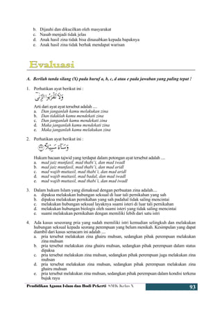 Pendidikan Agama Islam dan Budi Pekerti SMK Kelas X
93
b. Dijauhi dan dikucilkan oleh masyarakat
c. Nasab menjadi tidak jelas
d. Anak hasil zina tidak bisa dinasabkan kepada bapaknya
e. Anak hasil zina tidak berhak mendapat warisan
A. Berilah tanda silang (X) pada huruf a, b, c, d atau e pada jawaban yang paling tepat !
1. Perhatikan ayat berikut ini :
Arti dari ayat ayat tersebut adalah ....
a. Dan janganlah kamu melakukan zina
b. Dan tidaklah kamu mendekati zina
c. Dan janganlah kamu mendekati zina
d. Maka janganlah kamu mendekati zina
e. Maka janganlah kamu melakukan zina
2. Perhatikan ayat berikut ini :
Hukum bacaan tajwid yang terdapat dalam potongan ayat tersebut adalah ....
a. mad jaiz munfasil, mad thabi’i, dan mad iwadl
b. mad jaiz munfasil, mad thabi’i, dan mad aridl
c. mad wajib muttasil, mad thabi’i, dan mad aridl
d. mad wajib muttasil, mad badal, dan mad iwadl
e. mad wajib muttasil, mad thabi’i, dan mad iwadl
3. Dalam hukum Islam yang dimaksud dengan perbuatan zina adalah....
a. dipaksa melakukan hubungan seksual di luar tali pernikahan yang sah
b. dipaksa melakukan pernikahan yang sah padahal tidak saling mencintai
c. melakukan hubungan seksual layaknya suami isteri di luar tali pernikahan
d. melakukan hubungan biologis oleh suami isteri yang tidak saling mencintai
e. suami melakukan pernikahan dengan memiliki lebih dari satu istri
4. Ada kasus seseorang pria yang sudah memiliki istri kemudian selingkuh dan melakukan
hubungan seksual kepada seorang perempuan yang belum menikah. Kesimpulan yang dapat
diambil dari kasus semacam ini adalah ....
a. pria tersebut melakukan zina ghairu muhsan, sedangkan pihak perempuan melakukan
zina muhsan
b. pria tersebut melakukan zina ghairu muhsan, sedangkan pihak perempuan dalam status
dipaksa
c. pria tersebut melakukan zina muhsan, sedangkan pihak perempuan juga melakukan zina
muhsan
d. pria tersebut melakukan zina muhsan, sedangkan pihak perempuan melakukan zina
ghairu muhsan
e. pria tersebut melakukan zina muhsan, sedangkan pihak perempuan dalam kondisi terkena
bujuk rayu
 