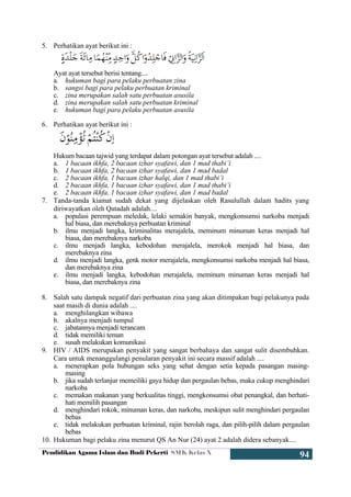 Pendidikan Agama Islam dan Budi Pekerti SMK Kelas X
94
5. Perhatikan ayat berikut ini :
Ayat ayat tersebut berisi tentang....
a. hukuman bagi para pelaku perbuatan zina
b. sangsi bagi para pelaku perbuatan kriminal
c. zina merupakan salah satu perbuatan asusila
d. zina merupakan salah satu perbuatan kriminal
e. hukuman bagi para pelaku perbuatan asusila
6. Perhatikan ayat berikut ini :
Hukum bacaan tajwid yang terdapat dalam potongan ayat tersebut adalah ....
a. 1 bacaan ikhfa, 2 bacaan izhar syafawi, dan 1 mad thabi’i
b. 1 bacaan ikhfa, 2 bacaan izhar syafawi, dan 1 mad badal
c. 2 bacaan ikhfa, 1 bacaan izhar halqi, dan 1 mad thabi’i
d. 2 bacaan ikhfa, 1 bacaan izhar syafawi, dan 1 mad thabi’i
e. 2 bacaan ikhfa, 1 bacaan izhar syafawi, dan 1 mad badal
7. Tanda-tanda kiamat sudah dekat yang dijelaskan oleh Rasulullah dalam hadits yang
diriwayatkan oleh Qatadah adalah....
a. populasi perempuan meledak, lelaki semakin banyak, mengkonsumsi narkoba menjadi
hal biasa, dan merebaknya perbuatan kriminal
b. ilmu menjadi langka, kriminalitas merajalela, meminum minuman keras menjadi hal
biasa, dan merebaknya narkoba
c. ilmu menjadi langka, kebodohan merajalela, merokok menjadi hal biasa, dan
merebaknya zina
d. ilmu menjadi langka, genk motor merajalela, mengkonsumsi narkoba menjadi hal biasa,
dan merebaknya zina
e. ilmu menjadi langka, kebodohan merajalela, meminum minuman keras menjadi hal
biasa, dan merebaknya zina
8. Salah satu dampak negatif dari perbuatan zina yang akan ditimpakan bagi pelakunya pada
saat masih di dunia adalah ....
a. menghilangkan wibawa
b. akalnya menjadi tumpul
c. jabatannya menjadi terancam
d. tidak memiliki teman
e. susah melakukan komunikasi
9. HIV / AIDS merupakan penyakit yang sangat berbahaya dan sangat sulit disembuhkan.
Cara untuk menanggulangi penularan penyakit ini secara massif adalah ....
a. menerapkan pola hubungan seks yang sehat dengan setia kepada pasangan masing-
masing
b. jika sudah terlanjur memeiliki gaya hidup dan pergaulan bebas, maka cukup menghindari
narkoba
c. memakan makanan yang berkualitas tinggi, mengkonsumsi obat penangkal, dan berhati-
hati memilih pasangan
d. menghindari rokok, minuman keras, dan narkoba, meskipun sulit menghindari pergaulan
bebas
e. tidak melakukan perbuatan kriminal, rajin berolah raga, dan pilih-pilih dalam pergaulan
bebas
10. Hukuman bagi pelaku zina menurut QS An Nur (24) ayat 2 adalah didera sebanyak....
 