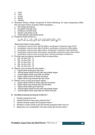 Pendidikan Agama Islam dan Budi Pekerti SMK Kelas X
95
a. 3 kali
b. 7 kali
c. 10 kali
d. 99 kali
e. 100 kali
11. Meskipun bekerja sebagai resepsionis di hotel berbintang, Ira tetap mengenakan jilbab.
Dia menyadari bahwa memakai jilbab merupakan ....
a. hak sebagai perempuan
b. kewajiban menutup aurat
c. kebebasan memilih mode
d. pakaian yang paling cocok
e. model pakaian yang disukai atasan
12. Perhatikan hadis berikut ini :
Maksud dari hadis tersebut adalah ....
a. pandangan yang pertama diperbolehkan, pandangan selanjutnya juga boleh
b. pandangan yang pertama diperbolehkan, pandangan selanjutnya diharamkan
c. pandangan yang pertama diharamkan, pandangan selanjutnya diperbolehkan
d. pandangan yang pertama diharamkan, pandangan selanjutnya juga diharamkan
e. pandangan yang pertama menjadi dasar hukum pandangan selanjutnya
13. Perintah agar perempuan memakai jilbab tertuang dalam....
a. QS. An Nur (24) : 13
b. QS. An Nur (24) : 14
c. QS. An Nur (24) : 31
d. QS. An Nur (24) : 32
e. QS. An Nur (24) : 33
14. Batasan aurat seorang laki-laki adalah ....
a. bagian tubuh antara pusar dan lutut
b. seluruh bagian tubuh kecuali muka dan telapak tangan
c. seluruh bagian tubuh yang tidak etis dilihat
d. bagian tubuh tertentu di sekitar kemaluan
e. bagian tubuh yang tertutup baju dan celana
15. Batasan aurat seorang perempuan adalah ....
a. bagian tubuh tertentu di sekitar dada dan kemaluan
b. bagian tubuh yang tertutup baju dan bawahan
c. bagian tubuh antara pusar dan lutut
d. seluruh bagian tubuh kecuali muka dan telapak tangan
e. seluruh bagian tubuh yang tidak etis dilihat oleh pria
B. Jawablah pertanyaan-pertanyaan berikut ini !
1. Jelaskan pengertian zina!
2. Apakah hukuman bagi orang yang berzina ?
3. Apakah dampak negatif dari pergaulan bebas ?
4. Sebutkan contoh-contoh nyata dari bentuk pergaulan bebas saat ini !
5. Bagaimana cara menghindari zina bagi remaja dan kawula muda ?
 