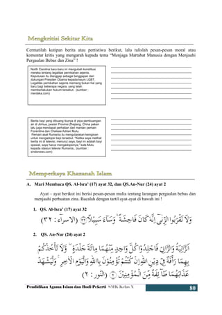 Pendidikan Agama Islam dan Budi Pekerti SMK Kelas X
80
Cermatilah kutipan berita atau pertistiwa berikut, lalu tulislah pesan-pesan moral atau
komentar kritis yang mengarah kepada tema “Menjaga Martabat Manusia dengan Menjauhi
Pergaulan Bebas dan Zina” !
____________________________________
____________________________________
____________________________________
____________________________________
____________________________________
____________________________________
____________________________________
____________________________________
____________________________________
____________________________________
____________________________________
____________________________________
____________________________________
____________________________________
A. Mari Membaca QS. Al-Isra’ (17) ayat 32, dan QS.An-Nur (24) ayat 2
Ayat – ayat berikut ini berisi pesan-pesan mulia tentang larangan pergaulan bebas dan
menjauhi perbuatan zina. Bacalah dengan tartil ayat-ayat di bawah ini !
1. QS. Al-Isra’ (17) ayat 32
2. QS. An-Nur (24) ayat 2
North Carolina baru-baru ini mengubah konstitusi
mereka tentang legalitas pernikahan sejenis.
Keputusan itu dianggap sebagai tanggapan dari
dukungan Presiden Obama kepada kaum LGBT.
Legalitas pernikahan sejenis memang bukan hal yang
baru bagi beberapa negara, yang telah
memberlakukan hukum tersebut. (sumber :
merdeka.com)
Berita bayi yang dibuang ibunya di pipa pembuangan
air di Jinhua, pesisir Provinsi Zhejiang, China pekan
lalu juga mendapat perhatian dari mantan pemain
Fiorentina dan Chelsea Adrian Mutu.
Pemain asal Rumania itu mengutarakan keinginan
untuk mengadopsi bayi tersebut. “Ketika saya melihat
berita ini di televisi, menurut saya, bayi ini adalah bayi
spesial, saya harus mengadopsinya,” kata Mutu
kepada stasiun televisi Rumania,. (sumber :
sindonews.com)
 