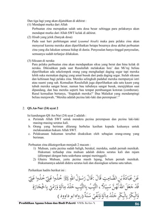 Pendidikan Agama Islam dan Budi Pekerti SMK Kelas X
86
Dan tiga lagi yang akan dijatuhkan di akhirat :
(1) Mendapat murka dari Allah
Perbuatan zina merupakan salah satu dosa besar sehingga para pelakunya akan
mendapat murka dari Allah SWT kelak di akhirat.
(2) Hisab yang jelek (banyak dosa)
Pada saat hari perhitungan amal (yaumul hisab) maka para pelaku zina akan
menyesal karena mereka akan diperlihatkan betapa besarnya dosa akibat perbuatan
zina yang dia lakukan semasa hidup di dunia. Penyesalan hanya tinggal penyesalan,
semuanya sudah terlanjur dilakukan.
(3) Siksaan di neraka
Para pelaku perbuatan zina akan mendapatkan siksa yang berat dan hina kelak di
neraka. Dikisahkan pada saat Rasulullah melakukan Isra’ dan Mi’raj beliau
diperlihatkan ada sekelompok orang yang menghadapi daging segar tapi mereka
lebih suka memakan daging yang amat busuk dari pada daging segar. Itulah siksaan
dan kehinaan bagi pelaku zina. Mereka selingkuh padahal mereka mempunyai istri
atau suami yang sah. Kemudian Rasulullah juga diperlihatkan ada satu kaum yang
tubuh mereka sangat besar, namun bau tubuhnya sangat busuk, menjijikkan saat
dipandang, dan bau mereka seperti bau tempat pembuangan kotoran (comberan).
Rasul kemudian bertanya, ‘Siapakah mereka?’ Dua Malaikat yang mendampingi
beliau menjawab, “Mereka adalah pezina laki-laki dan perempuan’.”
2. QS.An-Nur (24) ayat 2
Isi kandungan QS An-Nur (24) ayat 2 adalah :
a. Perintah Allah SWT untuk mendera pezina perempuan dan pezina laki-laki
masing-masing seratus kali.
b. Orang yang beriman dilarang berbelas kasihan kepada keduanya untuk
melaksanakan hukum Allah SWT.
c. Pelaksanaan hukuman tersebut disaksikan oleh sebagian orang-orang yang
beriman.
Perbuatan zina dikategorikan menjadi 2 macam :
1) Muhsan, yaitu pezina sudah baligh, berakal, merdeka, sudah pernah menikah.
Hukuman terhadap zina muhsan adalah didera seratus kali dan rajam
(dilempari dengan batu sederhana sampai meninggal).
2) Ghairu Muhsan, yaitu pezina masih lajang, belum pernah menikah.
Hukumannya adalah didera seratus kali dan diasingkan selama satu tahun.
Perhatikan hadits berikut ini :
 