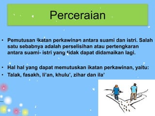 Perceraian
• Pemutusan ikatan perkawinan antara suami dan istri. Salah
  satu sebabnya adalah perselisihan atau pertengkaran
  antara suami- istri yang tidak dapat didamaikan lagi.

• Hal hal yang dapat memutuskan ikatan perkawinan, yaitu:
• Talak, fasakh, li’an, khulu’, zihar dan ila’
 
