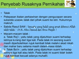 Penyebab Rusaknya Pernikahan
• Talak
• Pelepasan ikatan perkawinan dengan pengucapan secara
  sukarela ucapan talak dari pihak suami ke istri. Hukumnya
  makruh.
• Sabda Rasul SAW :“Sesuatu yang halal yang amat dibenci Allah
  ialah talak.” (H.R. Abu Dawud dan Ibnu Majah )
• Macam-macam talak :
  a. Talak Roj’i ; yaitu talak yang dijatuhkan suami terhadap
  istrinya kurang dari tiga kali. Pada talak ini seorang suami
  masih diperbolehkan rujuk kembali tidak melalui akad nikah
  dan mahar baru selama masih dalam masa iddah.
  b. Talak Ba’in ; yaitu talak yang dijatuhkan suami terhadap
  istrinya tiga kali atau lebih. Pada talak ini suami tidak boleh
  rujuk kembali kecuali adanya muhallil.
 
