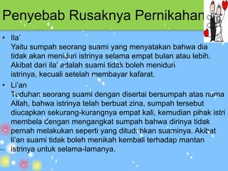 Penyebab Rusaknya Pernikahan
• Ila’
  Yaitu sumpah seorang suami yang menyatakan bahwa dia
  tidak akan meniduri istrinya selama empat bulan atau lebih.
  Akibat dari ila’ adalah suami tidak boleh meniduri
  istrinya, kecuali setelah membayar kafarat.
• Li’an
  Tuduhan seorang suami dengan disertai bersumpah atas nama
  Allah, bahwa istrinya telah berbuat zina, sumpah tersebut
  diucapkan sekurang-kurangnya empat kali, kemudian pihak istri
  membela dengan mengangkat sumpah bahwa dirinya tidak
  pernah melakukan seperti yang dituduhkan suaminya. Akibat
  li’an suami tidak boleh menikah kembali terhadap mantan
  istrinya untuk selama-lamanya.
 