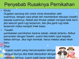 Penyebab Rusaknya Pernikahan
• Khulu’
  Gugatan seorang istri untuk minta diceraikan oleh
  suaminya, dengan cara pihak istri memberikan tebusan (iwadh)
  kepada suaminya. Akibat dari khuluk adalah menjadi talak ba’in
  jika seluruh ganti rugi terpenuhi, dan jika ganti rugi tidak
  terpenuhi maka menjadi talak biasa.
• Fasakh
  pembatalan pernikahan karena sebab- sebab tertentu. Akibat
  perceraian dengan fasakh, suami tida boleh rujuk kepada
  bekas istrinya. Jika ingin kembali, harus melalui akad nikah
  baru.
• Zihar
   Ucapan suami yang menyerupakan istrinya
   dengan ibunya.Jika tidak dilanjutkan dengan
   menalak istrinya, suami wajib bayar kafarat.
 