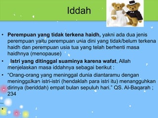 Iddah

• Perempuan yang tidak terkena haidh, yakni ada dua jenis
  perempuan yaitu perempuan usia dini yang tidak/belum terkena
  haidh dan perempuan usia tua yang telah berhenti masa
  haidhnya (menopause)
• Istri yang ditinggal suaminya karena wafat, Allah
  menjelaskan masa iddahnya sebagai berikut :
• “Orang-orang yang meninggal dunia diantaramu dengan
  meninggalkan istri-istri (hendaklah para istri itu) menangguhkan
  dirinya (beriddah) empat bulan sepuluh hari.” QS. Al-Baqarah ;
  234

•
 