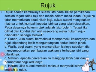 Rujuk
• Rujuk adalah kembalinya suami istri pada ikatan pernikahan
  setelah terjadi talak roj’i dan masih dalam masa iddah. Rujuk itu
  tidak memerlukan akad nikah lagi, cukup suami menyatakan
  niatnya untuk kembali kepada istrinya yang telah diceraikan.
  Pada dasarnya hukum rujuk adalah jaiz (boleh). Tetapi jika
  dilihat dari kondisi dan niat seseorang maka hukum rujuk
  dibedakan sebagai berikut :
  a. Sunah, Jika suami bermaksud memperbaiki keluarganya dan
  rujuk dipandang lebih menguntungkan kedua belah pihak.
  b. Wajib, bagi suami yang menceraikan istrinya sebelum dia
  menyempurnakan pembagian waktunya terhadap istri yang
  ditalaknya.
  c. Makruh, apabila perceraian itu dianggap lebih baik dan
  bermanfaat bagi keduanya.
  d. Haram, Jika suami memiliki maksud menyakiti istrinya
  setelah ia rujuk.
 