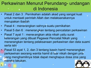 Perkawinan Menurut Perundang- undangan
             di Indonesia
• Pasal 2 dan 3 : Pernikahan adalah akad yang sangat kuat
  untuk mentaati perintah Allah dan melaksanakannya
  merupakan ibadah
• Pasal 4 : menerangkan sahnya suatu pernikahan
• Pasal 5 dan 6 : menerangkan tentang pencatatan perkawinan
• Pasal 7 ayat 1 : menerangkan akta nikah yaitu surat
  keterangan yang dibuat Pegawai Pencatat Nikah yang
  menerangkan tentang pelaksanaan perkawinan dan data suami
  serta istri
• Pasal 53 ayat 1, 2, dan 3 tentang kawin hamil menerangkan
  perkawinan seorang wanita hamil di luar nikah dengan pria
  yang menghamilinya tidak dapat menghapus dosa zina yang
  mereka lakukan.
•
 