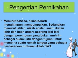 Pengertian Pernikahan

• Menurut bahasa, nikah berarti
  menghimpun, mengumpulkan. Sedangkan
  menurut istilah, nikah adalah suatu ikatan
  lahir dan batin antara seorang laki-laki
  dengan perempuan yang bukan muhrim
  sebagai suami istri dengan tujuan untuk
  membina suatu rumah tangga yang bahagia
  berdasarkan tuntunan Allah SWT.
 