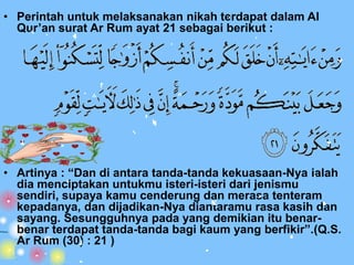 • Perintah untuk melaksanakan nikah terdapat dalam Al
  Qur’an surat Ar Rum ayat 21 sebagai berikut :




• Artinya : “Dan di antara tanda-tanda kekuasaan-Nya ialah
  dia menciptakan untukmu isteri-isteri dari jenismu
  sendiri, supaya kamu cenderung dan merasa tenteram
  kepadanya, dan dijadikan-Nya diantaramu rasa kasih dan
  sayang. Sesungguhnya pada yang demikian itu benar-
  benar terdapat tanda-tanda bagi kaum yang berfikir”.(Q.S.
  Ar Rum (30) : 21 )
 
