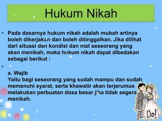 Hukum Nikah
• Pada dasarnya hukum nikah adalah mubah artinya
  boleh dikerjakan dan boleh ditinggalkan. Jika dilihat
  dari situasi dan kondisi dan niat seseorang yang
  akan menikah, maka hukum nikah dapat dibedakan
  sebagai berikut :
•
  a. Wajib
  Yaitu bagi seseorang yang sudah mampu dan sudah
  memenuhi syarat, serta khawatir akan terjerumus
  melakukan perbuatan dosa besar jika tidak segera
  menikah.
 