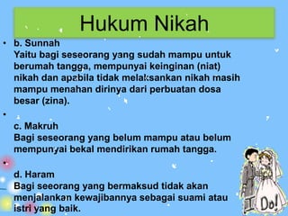 Hukum Nikah
• b. Sunnah
  Yaitu bagi seseorang yang sudah mampu untuk
  berumah tangga, mempunyai keinginan (niat)
  nikah dan apabila tidak melaksankan nikah masih
  mampu menahan dirinya dari perbuatan dosa
  besar (zina).
•
  c. Makruh
  Bagi seseorang yang belum mampu atau belum
  mempunyai bekal mendirikan rumah tangga.
•
  d. Haram
  Bagi seeorang yang bermaksud tidak akan
  menjalankan kewajibannya sebagai suami atau
  istri yang baik.
 