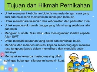 Tujuan dan Hikmah Pernikahan
• Untuk memenuhi kebutuhan biologis manusia dengan cara yang
  suci dan halal serta melestarikan kehidupan manusia.
• Untuk memelihara kesucian dan kehormatan dari perbuatan zina
• Untuk membentuk rumah tangga yang Islami yang sejahtera lahir
  dan batin
• Mengikuti sunnah Rasul dan untuk meningkatkan ibadah kepada
  Allah SWT
• Untuk mencari keturunan yang soleh dan berakhlak mulia.
• Mendidik dan memberi motivasi kepada seseorang agar memiliki
  rasa tanggung jawab dalam memelihara dan mendidik anak-
  anaknya.
• Menyatukan keluarga masing-masing pihak
  sehingga hubungan silaturahmi semakin kuat.
 