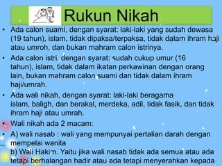 Rukun Nikah
• Ada calon suami, dengan syarat: laki-laki yang sudah dewasa
  (19 tahun), islam, tidak dipaksa/terpaksa, tidak dalam ihram haji
  atau umroh, dan bukan mahram calon istrinya.
• Ada calon istri, dengan syarat: sudah cukup umur (16
  tahun), islam, tidak dalam ikatan perkawinan dengan orang
  lain, bukan mahram calon suami dan tidak dalam ihram
  haji/umrah.
• Ada wali nikah, dengan syarat: laki-laki beragama
  islam, baligh, dan berakal, merdeka, adil, tidak fasik, dan tidak
  ihram haji atau umrah.
• Wali nikah ada 2 macam:
• A) wali nasab : wali yang mempunyai pertalian darah dengan
  mempelai wanita
  b) Wali Hakim. Yaitu jika wali nasab tidak ada semua atau ada
  tetapi berhalangan hadir atau ada tetapi menyerahkan kepada
 