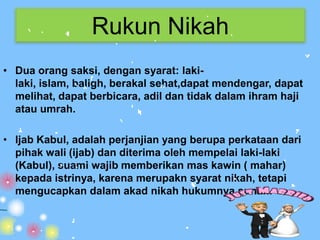 Rukun Nikah
• Dua orang saksi, dengan syarat: laki-
  laki, islam, baligh, berakal sehat,dapat mendengar, dapat
  melihat, dapat berbicara, adil dan tidak dalam ihram haji
  atau umrah.

• Ijab Kabul, adalah perjanjian yang berupa perkataan dari
  pihak wali (ijab) dan diterima oleh mempelai laki-laki
  (Kabul), suami wajib memberikan mas kawin ( mahar)
  kepada istrinya, karena merupakn syarat nikah, tetapi
  mengucapkan dalam akad nikah hukumnya sunah.
 