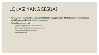 LOKASI YANG SESUAI
◦ Perancangan lokasi penting untuk menentukan kos yang akan dikeluarkan dan menentukan
lokasi berpotensi untuk meraih keuntungan.
◦ Ciri-ciri lokasi yang baik:
◦ Tempat yang mempunyai tumpuan ramai
◦ Berhampiran dengan pelanggan dan pembekal
◦ Terdapat kemudahan infrastruktur
◦ Mudah dikunjungi
 
