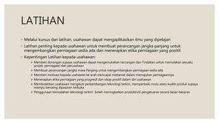 LATIHAN
◦ Melalui kursus dan latihan, usahawan dapat mengaplikasikan ilmu yang dipelajari
◦ Latihan penting kepada usahawan untuk membuat perancangan jangka panjang untuk
mengembangkan perniagaan sedia ada dan menerapkan etika perniagaan yang positif.
◦ Kepentingan Latihan kepada usahawan:
 Memberi dorongan supaya usahawan dapat mengemukakan rancangan dan Tindakan untuk memulakan sesuatu
projek, perniagaan dan perusahaan
 Membuat perancangan jangka masa Panjang untuk mengembangkan perniagaan sedia ada
 Memberi motivasi kepada usahawan ke arah mencapai matlamat dalam memajukan perniagaannya
 Menerapkan etika perniagaan yang progresif dan sikap positif dalam diri usahawan
 Membolehkan usahawan mengikuti perkembangan teknologi terkini, memperbaiki mutu atatu kualiti produk supaya
mampu bersaing dipasaran terbuka
 Penggunaan kemudahan teknologi terkini boleh meningkatkan produktiviti pengeluaran secara besar-besaran
 