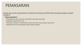 PEMASARAN
◦ Strategi atau proses yang berkesan menyalurkan barang dan perkhidmatan daripada pengeluar kepada
pengguna
Tujuan pemasaran:
Meningkatkan jualan produk dan memperolehi keuntungan yang tinggi
Melakukan penjenamaan semula
Membantu usahawan memperkenalkan produk sedia ada di sesuatu pasaran yang baharu
Memastikan produk yang dihasilkan sampai kepada pengguna
 
