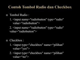    Tombol Radio :
    1. <input name="radiobutton" type="radio"
       value="radiobutton">
    2. <input name="radiobutton" type="radio"
    value="radiobutton">

   Checkbox :
    1. <input type="checkbox" name=“pilihan"
       value="yes">
    2. <input type="checkbox" name=“pilihan"
       value=“no">
 