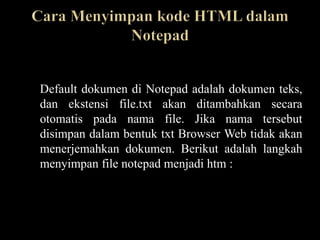 Default dokumen di Notepad adalah dokumen teks,
dan ekstensi file.txt akan ditambahkan secara
otomatis pada nama file. Jika nama tersebut
disimpan dalam bentuk txt Browser Web tidak akan
menerjemahkan dokumen. Berikut adalah langkah
menyimpan file notepad menjadi htm :
 