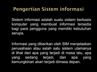 Sistem informasi adalah suatu sistem berbasis
komputer yang membuat informasi tersedia
bagi para pengguna yang memiliki kebutuhan
serupa.

Informasi yang diberikan oleh SIM menjelaskan
perusahaan atau salah satu sistem utamanya
di lihat dari apa yang terjadi di masa lalu, apa
yang sedang terjadi, dan apa yang
kemungkinan akan terjadi dimasa depan.
 