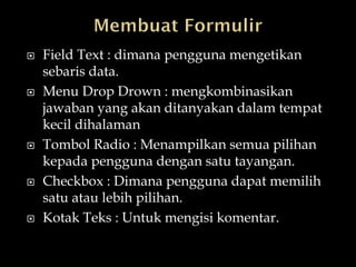    Field Text : dimana pengguna mengetikan
    sebaris data.
   Menu Drop Drown : mengkombinasikan
    jawaban yang akan ditanyakan dalam tempat
    kecil dihalaman
   Tombol Radio : Menampilkan semua pilihan
    kepada pengguna dengan satu tayangan.
   Checkbox : Dimana pengguna dapat memilih
    satu atau lebih pilihan.
   Kotak Teks : Untuk mengisi komentar.
 