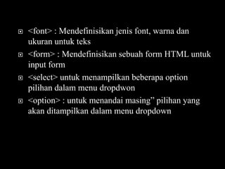    <font> : Mendefinisikan jenis font, warna dan
    ukuran untuk teks
   <form> : Mendefinisikan sebuah form HTML untuk
    input form
   <select> untuk menampilkan beberapa option
    pilihan dalam menu dropdwon
   <option> : untuk menandai masing” pilihan yang
    akan ditampilkan dalam menu dropdown
 