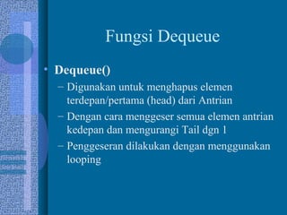 Fungsi Dequeue
• Dequeue()
– Digunakan untuk menghapus elemen
terdepan/pertama (head) dari Antrian
– Dengan cara menggeser semua elemen antrian
kedepan dan mengurangi Tail dgn 1
– Penggeseran dilakukan dengan menggunakan
looping
 