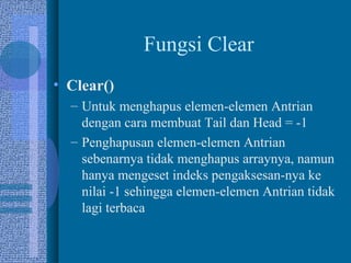 Fungsi Clear
• Clear()
– Untuk menghapus elemen-elemen Antrian
dengan cara membuat Tail dan Head = -1
– Penghapusan elemen-elemen Antrian
sebenarnya tidak menghapus arraynya, namun
hanya mengeset indeks pengaksesan-nya ke
nilai -1 sehingga elemen-elemen Antrian tidak
lagi terbaca
 