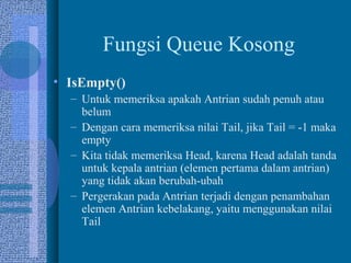 Fungsi Queue Kosong
• IsEmpty()
– Untuk memeriksa apakah Antrian sudah penuh atau
belum
– Dengan cara memeriksa nilai Tail, jika Tail = -1 maka
empty
– Kita tidak memeriksa Head, karena Head adalah tanda
untuk kepala antrian (elemen pertama dalam antrian)
yang tidak akan berubah-ubah
– Pergerakan pada Antrian terjadi dengan penambahan
elemen Antrian kebelakang, yaitu menggunakan nilai
Tail
 