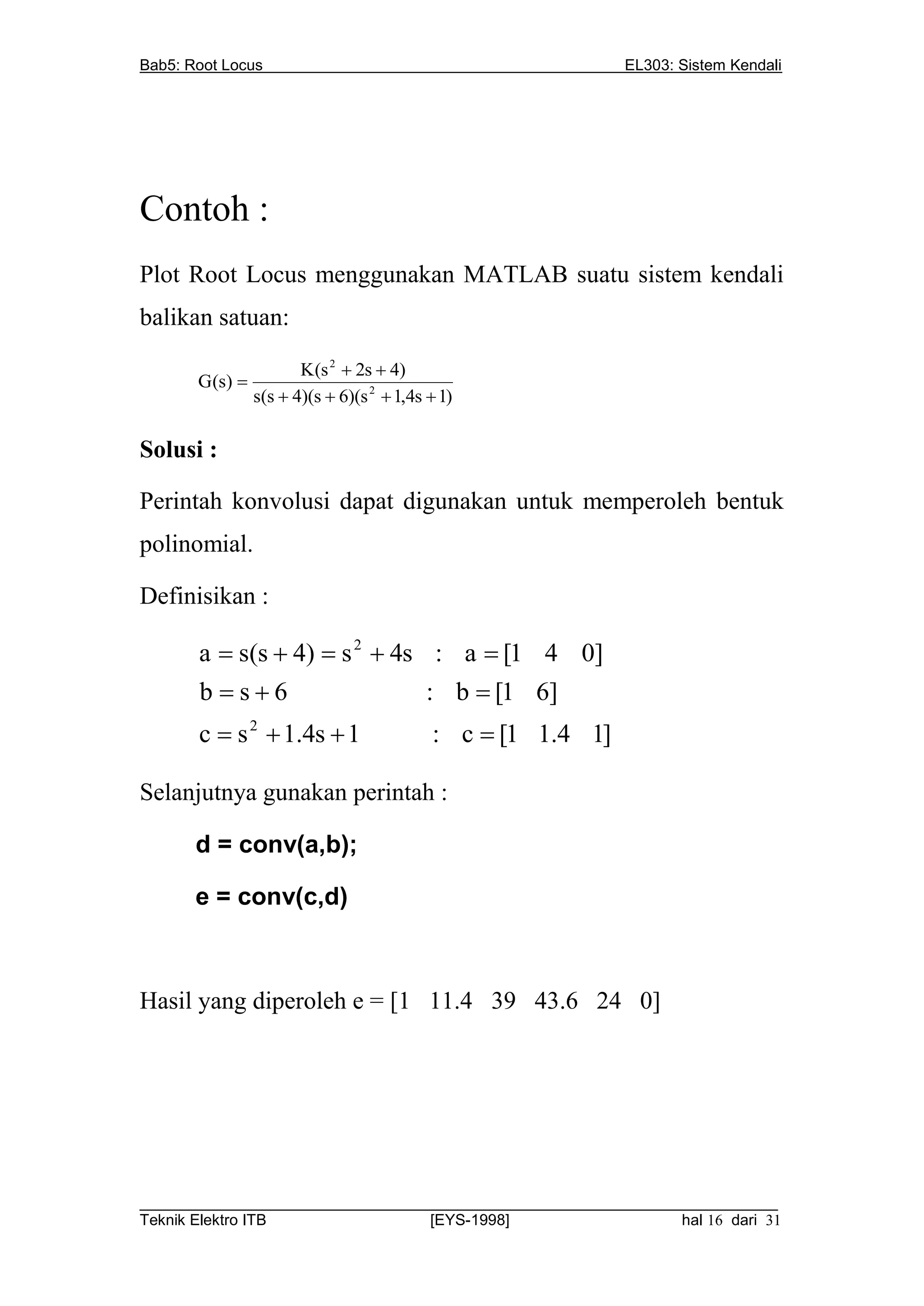 Bab5: Root Locus                                             EL303: Sistem Kendali




Contoh :
Plot Root Locus menggunakan MATLAB suatu sistem kendali
balikan satuan:

                       K(s 2  2s  4)
       G(s) 
                s(s  4)(s  6)(s 2  1,4s  1)

Solusi :

Perintah konvolusi dapat digunakan untuk memperoleh bentuk
polinomial.

Definisikan :

       a  s(s  4)  s 2  4s : a  [1 4 0]
       b s6                  : b  [1 6]
       c  s 2  1.4s  1                  : c  [1 1.4 1]

Selanjutnya gunakan perintah :

       d = conv(a,b);

       e = conv(c,d)



Hasil yang diperoleh e = [1 11.4 39 43.6 24 0]




__________________________________________________________________________
Teknik Elektro ITB                [EYS-1998]                   hal 16 dari 31
 