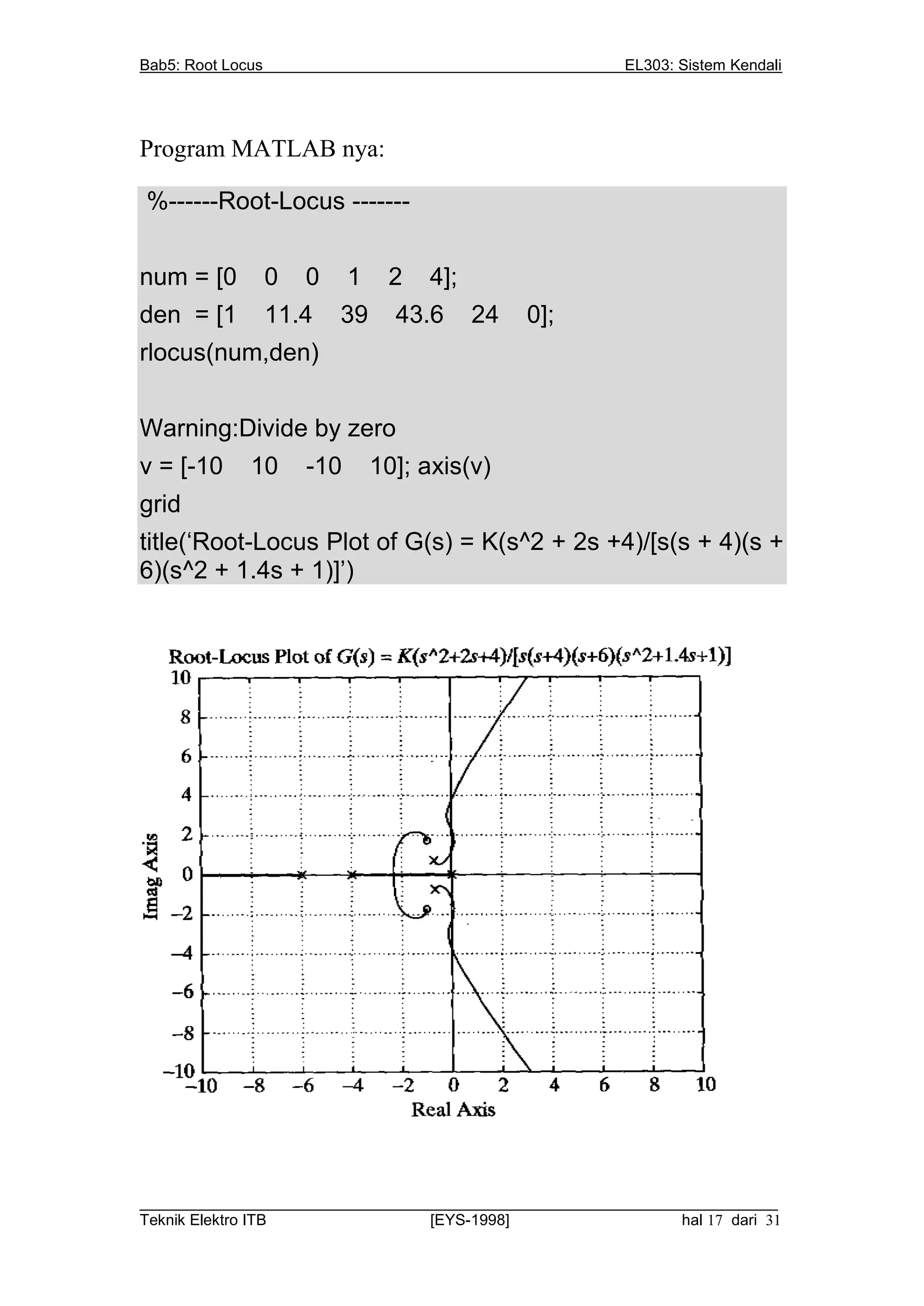 Bab5: Root Locus                                          EL303: Sistem Kendali




Program MATLAB nya:

%------Root-Locus -------


num = [0           0   0     1    2   4];
den = [1           11.4    39      43.6     24   0];
rlocus(num,den)


Warning:Divide by zero
v = [-10      10       -10       10]; axis(v)
grid
title(‘Root-Locus Plot of G(s) = K(s^2 + 2s +4)/[s(s + 4)(s +
6)(s^2 + 1.4s + 1)]’)




__________________________________________________________________________
Teknik Elektro ITB                [EYS-1998]                   hal 17 dari 31
 