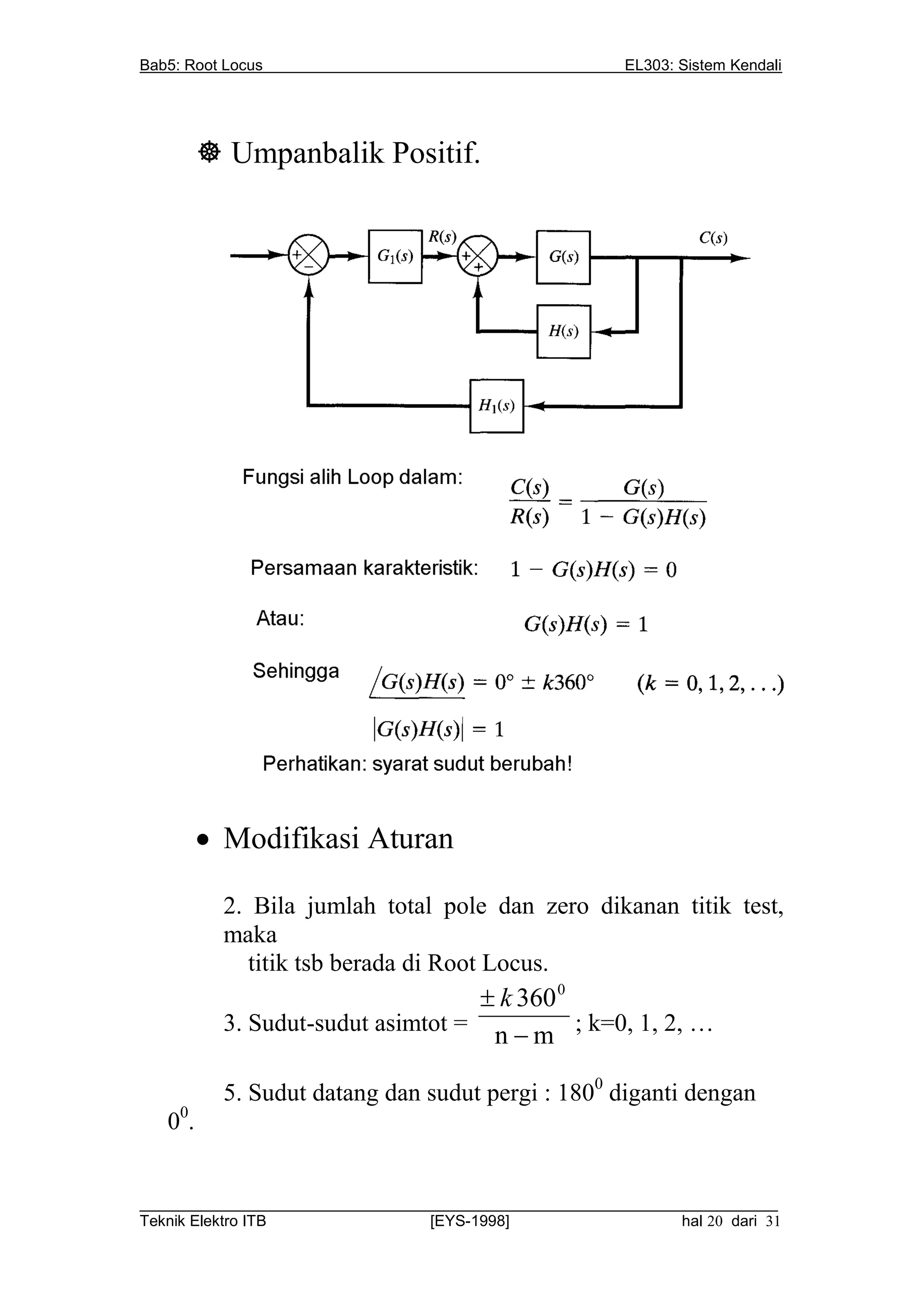 Bab5: Root Locus                                          EL303: Sistem Kendali




          Umpanbalik Positif.




          Modifikasi Aturan

           2. Bila jumlah total pole dan zero dikanan titik test,
           maka
              titik tsb berada di Root Locus.
                                     k 360 0
           3. Sudut-sudut asimtot =
                                     n  m ; k=0, 1, 2, …

           5. Sudut datang dan sudut pergi : 1800 diganti dengan
   00.


__________________________________________________________________________
Teknik Elektro ITB                [EYS-1998]                   hal 20 dari 31
 