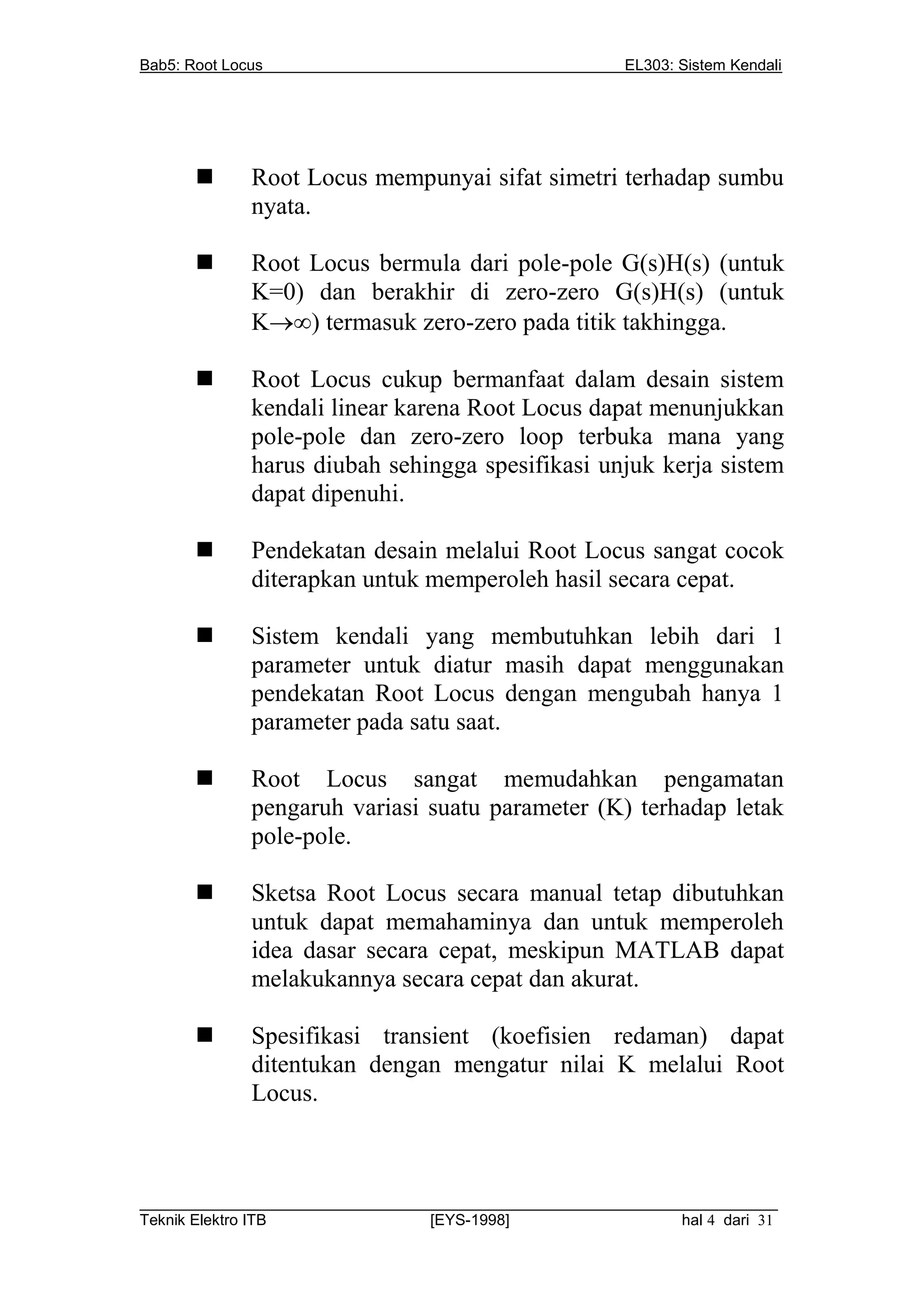 Bab5: Root Locus                                         EL303: Sistem Kendali




             Root Locus mempunyai sifat simetri terhadap sumbu
              nyata.

             Root Locus bermula dari pole-pole G(s)H(s) (untuk
              K=0) dan berakhir di zero-zero G(s)H(s) (untuk
              K) termasuk zero-zero pada titik takhingga.

             Root Locus cukup bermanfaat dalam desain sistem
              kendali linear karena Root Locus dapat menunjukkan
              pole-pole dan zero-zero loop terbuka mana yang
              harus diubah sehingga spesifikasi unjuk kerja sistem
              dapat dipenuhi.

             Pendekatan desain melalui Root Locus sangat cocok
              diterapkan untuk memperoleh hasil secara cepat.

             Sistem kendali yang membutuhkan lebih dari 1
              parameter untuk diatur masih dapat menggunakan
              pendekatan Root Locus dengan mengubah hanya 1
              parameter pada satu saat.

             Root Locus sangat memudahkan pengamatan
              pengaruh variasi suatu parameter (K) terhadap letak
              pole-pole.

             Sketsa Root Locus secara manual tetap dibutuhkan
              untuk dapat memahaminya dan untuk memperoleh
              idea dasar secara cepat, meskipun MATLAB dapat
              melakukannya secara cepat dan akurat.

             Spesifikasi transient (koefisien redaman) dapat
              ditentukan dengan mengatur nilai K melalui Root
              Locus.



__________________________________________________________________________
Teknik Elektro ITB                [EYS-1998]                   hal 4 dari 31
 