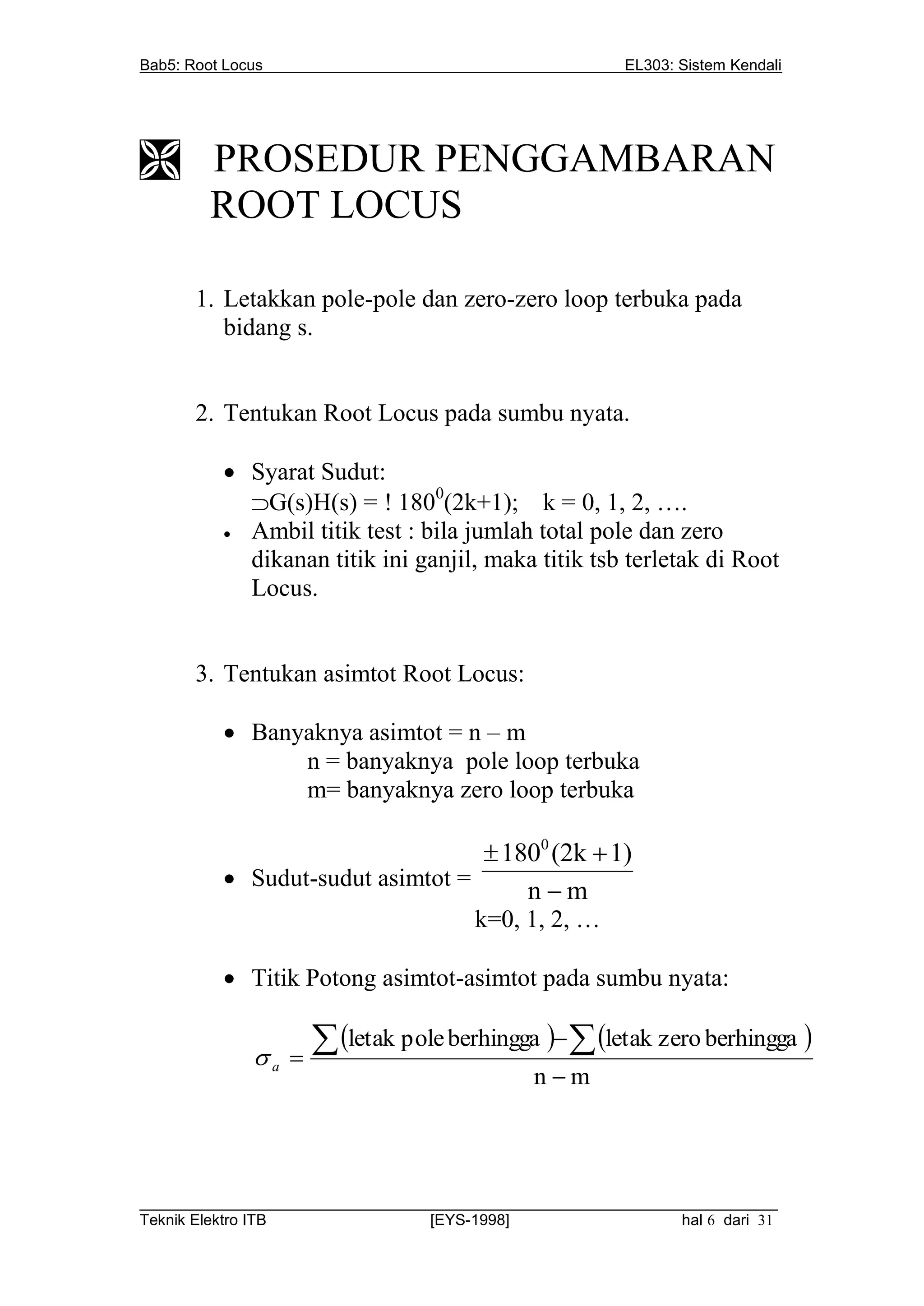 Bab5: Root Locus                                         EL303: Sistem Kendali




 PROSEDUR PENGGAMBARAN
  ROOT LOCUS

       1. Letakkan pole-pole dan zero-zero loop terbuka pada
          bidang s.


       2. Tentukan Root Locus pada sumbu nyata.

           Syarat Sudut:
            G(s)H(s) =  1800(2k+1); k = 0, 1, 2, ….
           Ambil titik test : bila jumlah total pole dan zero
            dikanan titik ini ganjil, maka titik tsb terletak di Root
            Locus.


       3. Tentukan asimtot Root Locus:

           Banyaknya asimtot = n – m
                n = banyaknya pole loop terbuka
                m= banyaknya zero loop terbuka

                                   1800 (2k  1)
           Sudut-sudut asimtot =
                                      nm
                                       k=0, 1, 2, …

           Titik Potong asimtot-asimtot pada sumbu nyata:


              a 
                      letak pole berhingga   letak zero berhingga 
                                              nm




__________________________________________________________________________
Teknik Elektro ITB                [EYS-1998]                   hal 6 dari 31
 