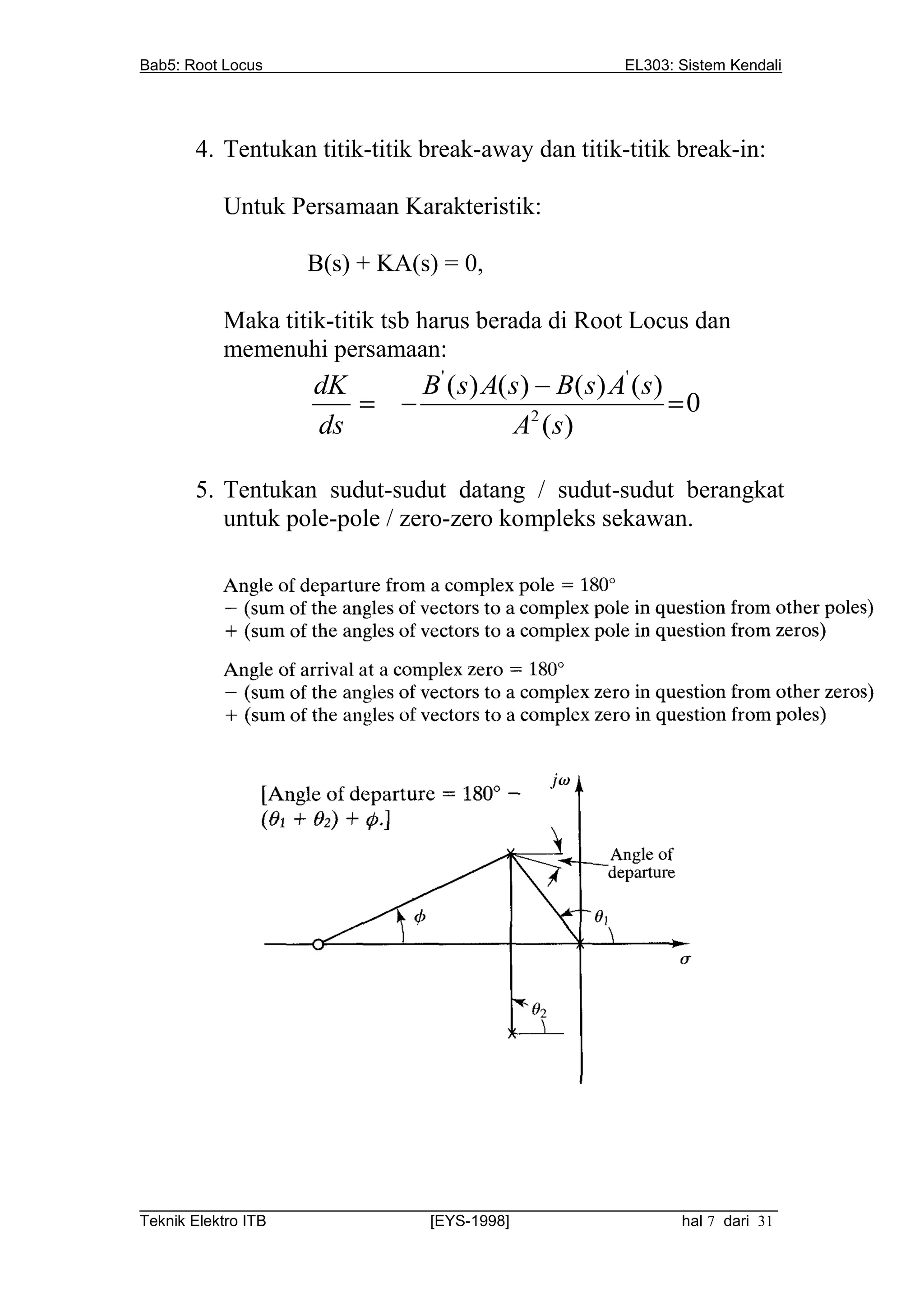 Bab5: Root Locus                                         EL303: Sistem Kendali




       4. Tentukan titik-titik break-away dan titik-titik break-in:

          Untuk Persamaan Karakteristik:

                   B(s) + KA(s) = 0,

          Maka titik-titik tsb harus berada di Root Locus dan
          memenuhi persamaan:
                    dK     B ' ( s) A( s)  B( s) A' ( s)
                                                        0
                    ds                 A2 ( s)

       5. Tentukan sudut-sudut datang / sudut-sudut berangkat
          untuk pole-pole / zero-zero kompleks sekawan.




__________________________________________________________________________
Teknik Elektro ITB                [EYS-1998]                   hal 7 dari 31
 