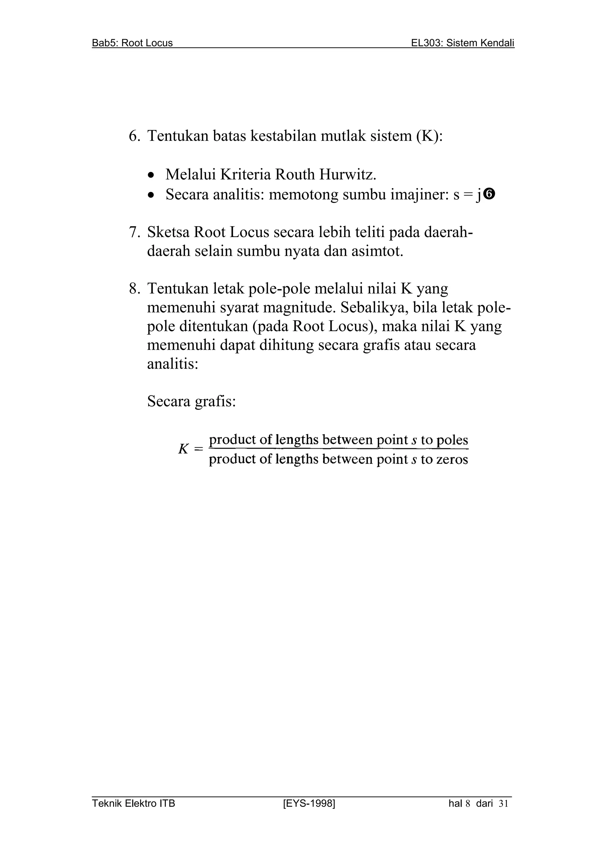 Bab5: Root Locus                                         EL303: Sistem Kendali




       6. Tentukan batas kestabilan mutlak sistem (K):

           Melalui Kriteria Routh Hurwitz.
           Secara analitis: memotong sumbu imajiner: s = j

       7. Sketsa Root Locus secara lebih teliti pada daerah-
          daerah selain sumbu nyata dan asimtot.

       8. Tentukan letak pole-pole melalui nilai K yang
          memenuhi syarat magnitude. Sebalikya, bila letak pole-
          pole ditentukan (pada Root Locus), maka nilai K yang
          memenuhi dapat dihitung secara grafis atau secara
          analitis:

          Secara grafis:




__________________________________________________________________________
Teknik Elektro ITB                [EYS-1998]                   hal 8 dari 31
 