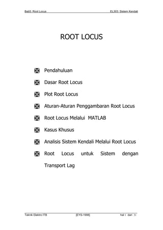 Bab5: Root Locus                                         EL303: Sistem Kendali




                        ROOT LOCUS



             Pendahuluan

             Dasar Root Locus

             Plot Root Locus

             Aturan-Aturan Penggambaran Root Locus

             Root Locus Melalui MATLAB

             Kasus Khusus

             Analisis Sistem Kendali Melalui Root Locus

             Root      Locus         untuk        Sistem         dengan

              Transport Lag




__________________________________________________________________________
Teknik Elektro ITB                [EYS-1998]                   hal 1 dari 31
 