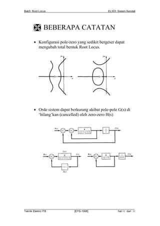 Bab5: Root Locus                                          EL303: Sistem Kendali




        BEBERAPA CATATAN
        Konfigurasi pole-zero yang sedikit bergeser dapat
         mengubah total bentuk Root Locus.




        Orde sistem dapat berkurang akibat pole-pole G(s) di
         ‘hilang’kan (cancelled) oleh zero-zero H(s)




__________________________________________________________________________
Teknik Elektro ITB                [EYS-1998]                   hal 11 dari 31
 