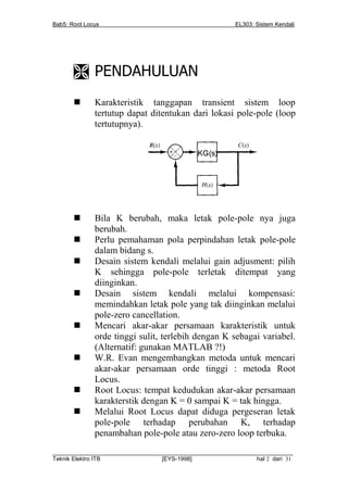 Bab5: Root Locus                                         EL303: Sistem Kendali




        PENDAHULUAN
             Karakteristik tanggapan transient sistem loop
              tertutup dapat ditentukan dari lokasi pole-pole (loop
              tertutupnya).




             Bila K berubah, maka letak pole-pole nya juga
              berubah.
             Perlu pemahaman pola perpindahan letak pole-pole
              dalam bidang s.
             Desain sistem kendali melalui gain adjusment: pilih
              K sehingga pole-pole terletak ditempat yang
              diinginkan.
             Desain sistem kendali melalui kompensasi:
              memindahkan letak pole yang tak diinginkan melalui
              pole-zero cancellation.
             Mencari akar-akar persamaan karakteristik untuk
              orde tinggi sulit, terlebih dengan K sebagai variabel.
              (Alternatif: gunakan MATLAB ?!)
             W.R. Evan mengembangkan metoda untuk mencari
              akar-akar persamaan orde tinggi : metoda Root
              Locus.
             Root Locus: tempat kedudukan akar-akar persamaan
              karakterstik dengan K = 0 sampai K = tak hingga.
             Melalui Root Locus dapat diduga pergeseran letak
              pole-pole terhadap perubahan K, terhadap
              penambahan pole-pole atau zero-zero loop terbuka.
__________________________________________________________________________
Teknik Elektro ITB                [EYS-1998]                   hal 2 dari 31
 